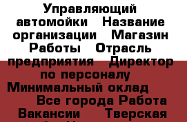 Управляющий автомойки › Название организации ­ Магазин Работы › Отрасль предприятия ­ Директор по персоналу › Минимальный оклад ­ 30 000 - Все города Работа » Вакансии   . Тверская обл.,Нелидово г.